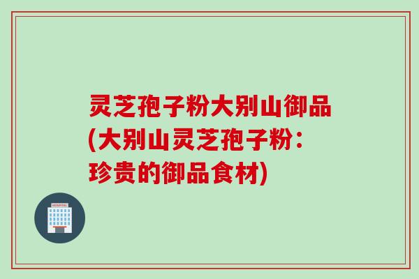 灵芝孢子粉大别山御品(大别山灵芝孢子粉：珍贵的御品食材)