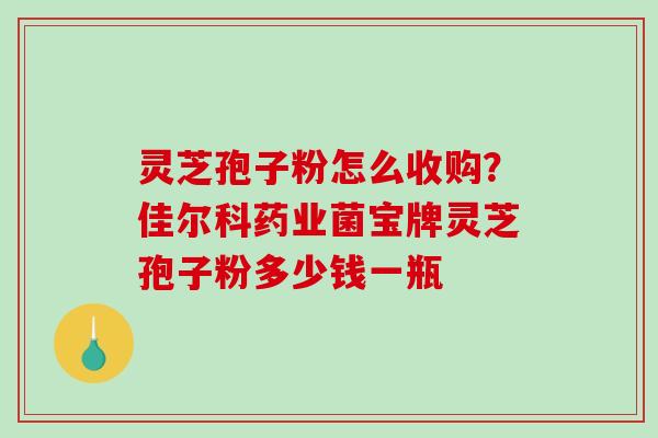 灵芝孢子粉怎么收购？佳尔科药业菌宝牌灵芝孢子粉多少钱一瓶