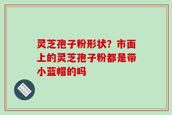 灵芝孢子粉形状？市面上的灵芝孢子粉都是带小蓝帽的吗