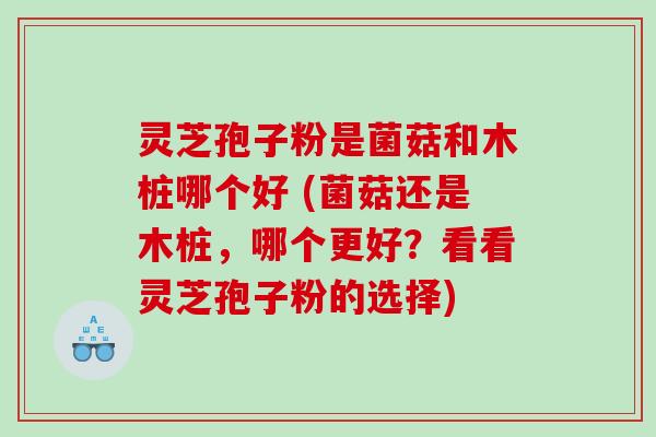 灵芝孢子粉是菌菇和木桩哪个好 (菌菇还是木桩，哪个更好？看看灵芝孢子粉的选择)