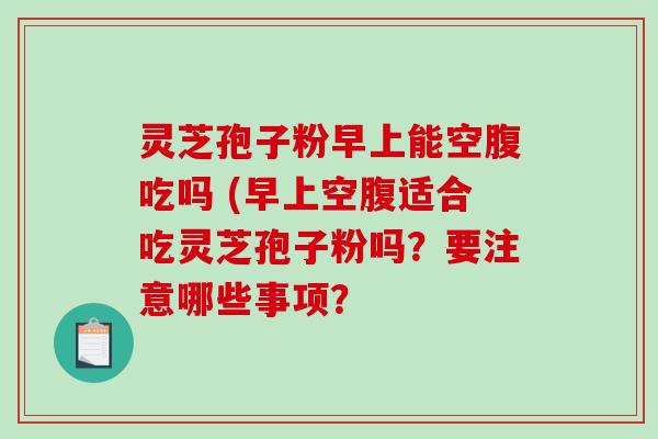 灵芝孢子粉早上能空腹吃吗 (早上空腹适合吃灵芝孢子粉吗？要注意哪些事项？