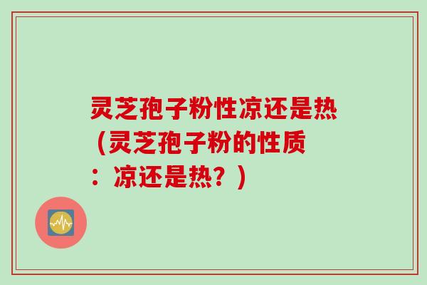 灵芝孢子粉性凉还是热 (灵芝孢子粉的性质：凉还是热？)