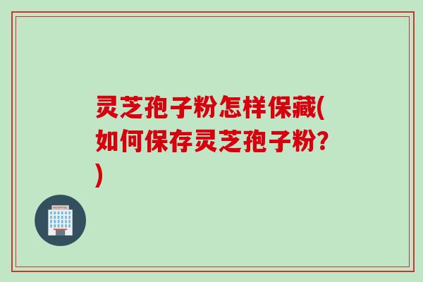 灵芝孢子粉怎样保藏(如何保存灵芝孢子粉？)
