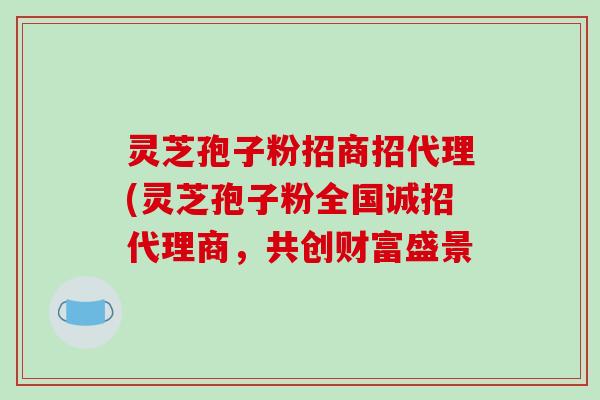 灵芝孢子粉招商招代理(灵芝孢子粉全国诚招代理商，共创财富盛景