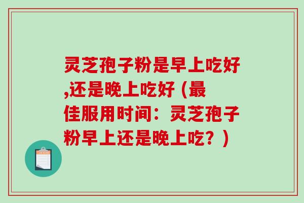 灵芝孢子粉是早上吃好,还是晚上吃好 (最佳服用时间：灵芝孢子粉早上还是晚上吃？)