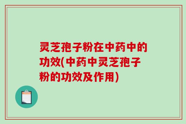 灵芝孢子粉在中药中的功效(中药中灵芝孢子粉的功效及作用)