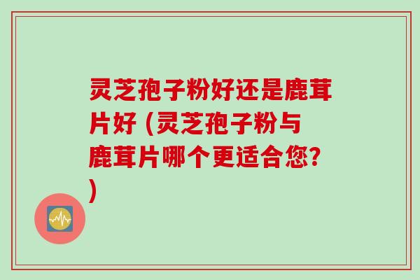灵芝孢子粉好还是鹿茸片好 (灵芝孢子粉与鹿茸片哪个更适合您？)