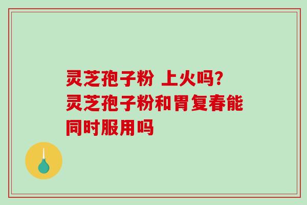 灵芝孢子粉 上火吗？灵芝孢子粉和胃复春能同时服用吗