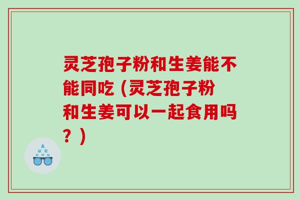 灵芝孢子粉和生姜能不能同吃 (灵芝孢子粉和生姜可以一起食用吗？)