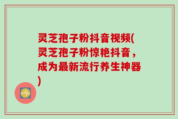 灵芝孢子粉抖音视频(灵芝孢子粉惊艳抖音，成为最新流行养生神器)