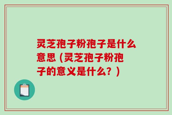 灵芝孢子粉孢子是什么意思 (灵芝孢子粉孢子的意义是什么？)