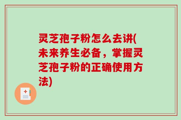 灵芝孢子粉怎么去讲(未来养生必备，掌握灵芝孢子粉的正确使用方法)