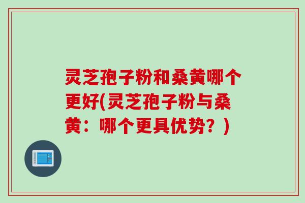 灵芝孢子粉和桑黄哪个更好(灵芝孢子粉与桑黄：哪个更具优势？)