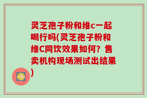 灵芝孢子粉和维c一起喝行吗(灵芝孢子粉和维C同饮效果如何？售卖机构现场测试出结果)