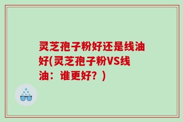 灵芝孢子粉好还是线油好(灵芝孢子粉VS线油：谁更好？)