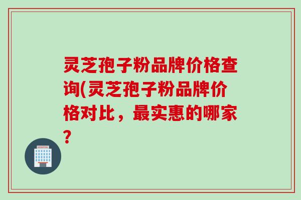 灵芝孢子粉品牌价格查询(灵芝孢子粉品牌价格对比,实惠的哪家? 灵芝孢子粉品牌价格查询(灵芝孢子粉品牌价格对比,实惠的哪家?