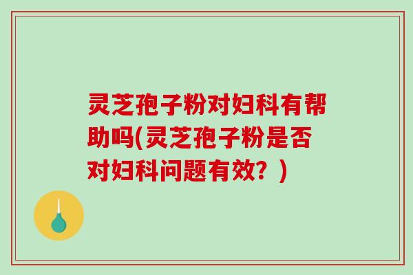 灵芝孢子粉对妇科有帮助吗(灵芝孢子粉是否对妇科问题有效？)