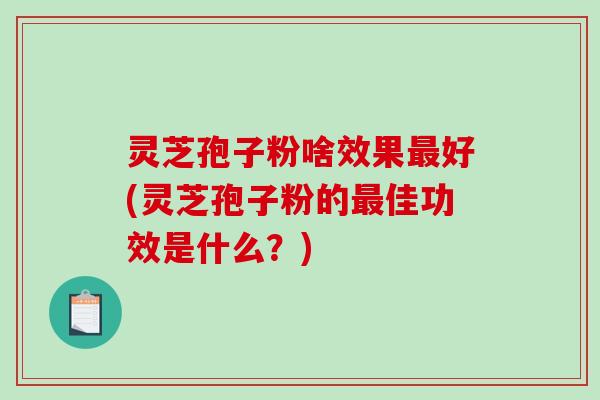 灵芝孢子粉啥效果最好(灵芝孢子粉的最佳功效是什么？)
