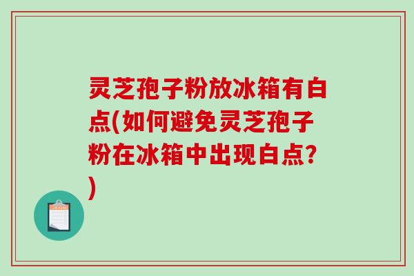 灵芝孢子粉放冰箱有白点(如何避免灵芝孢子粉在冰箱中出现白点？)