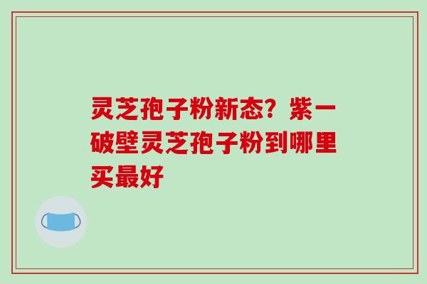 灵芝孢子粉新态？紫一破壁灵芝孢子粉到哪里买最好