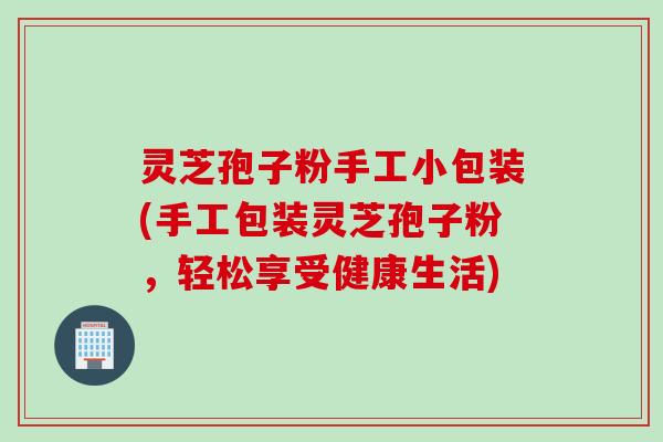 灵芝孢子粉手工小包装(手工包装灵芝孢子粉，轻松享受健康生活)