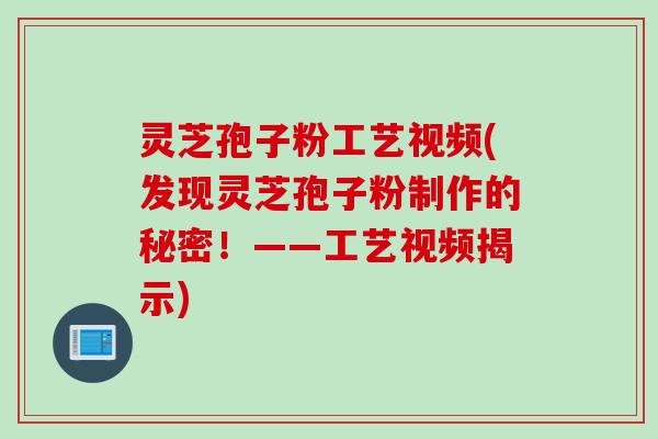 灵芝孢子粉工艺视频(发现灵芝孢子粉制作的秘密！——工艺视频揭示)
