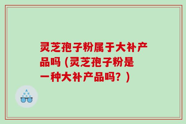 灵芝孢子粉属于大补产品吗 (灵芝孢子粉是一种大补产品吗？)