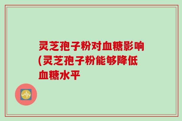 灵芝孢子粉对血糖影响(灵芝孢子粉能够降低血糖水平