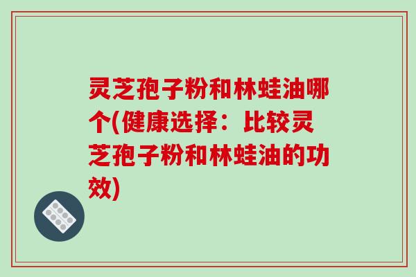 灵芝孢子粉和林蛙油哪个(健康选择：比较灵芝孢子粉和林蛙油的功效)