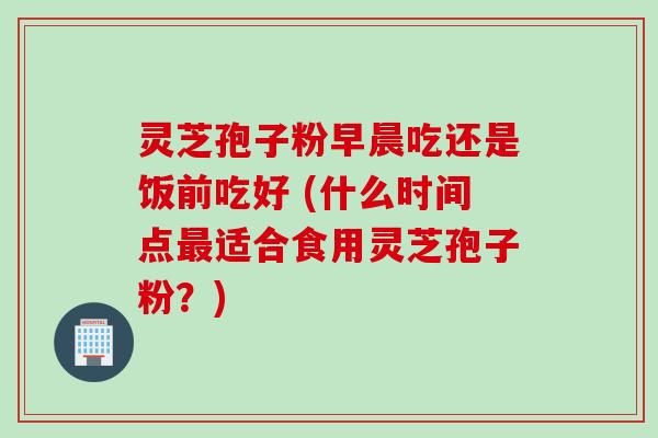 灵芝孢子粉早晨吃还是饭前吃好 (什么时间点最适合食用灵芝孢子粉？)