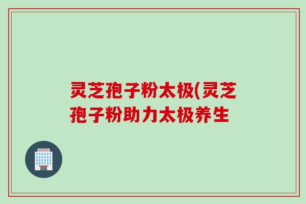 灵芝孢子粉太极(灵芝孢子粉助力太极养生
