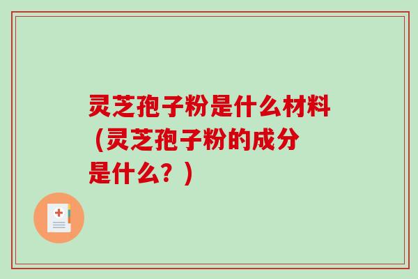 灵芝孢子粉是什么材料 (灵芝孢子粉的成分是什么？)