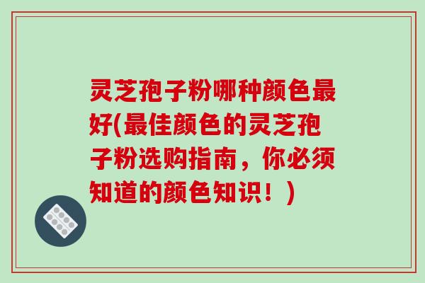 灵芝孢子粉哪种颜色最好(最佳颜色的灵芝孢子粉选购指南，你必须知道的颜色知识！)
