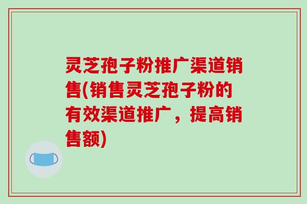灵芝孢子粉推广渠道销售(销售灵芝孢子粉的有效渠道推广，提高销售额)