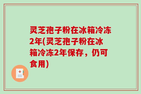 灵芝孢子粉在冰箱冷冻2年(灵芝孢子粉在冰箱冷冻2年保存，仍可食用)