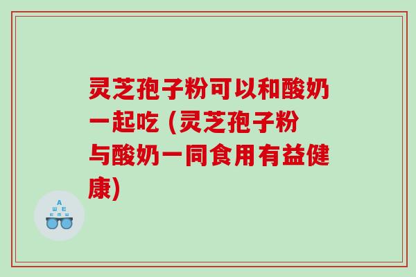 灵芝孢子粉可以和酸奶一起吃 (灵芝孢子粉与酸奶一同食用有益健康)