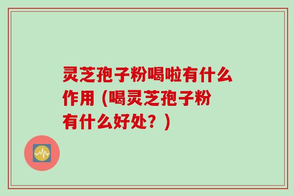灵芝孢子粉喝啦有什么作用 (喝灵芝孢子粉有什么好处？)