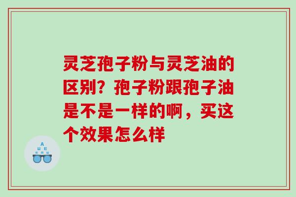 灵芝孢子粉与灵芝油的区别？孢子粉跟孢子油是不是一样的啊，买这个效果怎么样