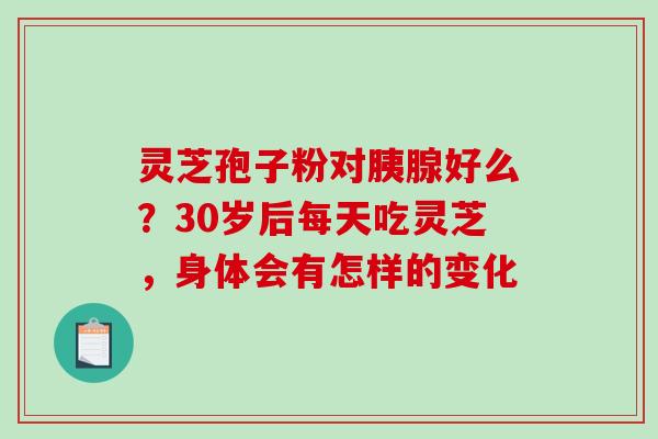 灵芝孢子粉对胰腺好么？30岁后每天吃灵芝，身体会有怎样的变化
