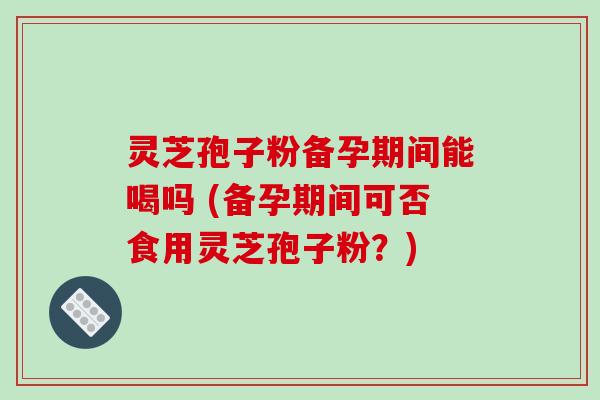 灵芝孢子粉备孕期间能喝吗 (备孕期间可否食用灵芝孢子粉？)