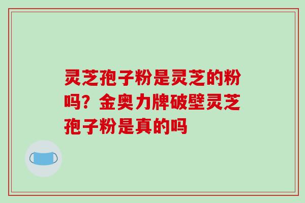 灵芝孢子粉是灵芝的粉吗？金奥力牌破壁灵芝孢子粉是真的吗