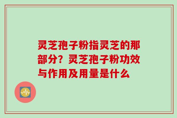灵芝孢子粉指灵芝的那部分？灵芝孢子粉功效与作用及用量是什么