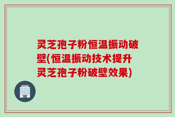灵芝孢子粉恒温振动破壁(恒温振动技术提升灵芝孢子粉破壁效果)