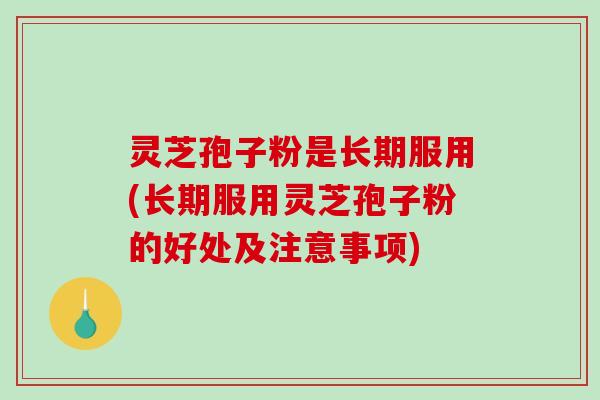 灵芝孢子粉是长期服用(长期服用灵芝孢子粉的好处及注意事项)