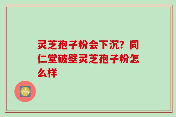 灵芝孢子粉会下沉？同仁堂破壁灵芝孢子粉怎么样