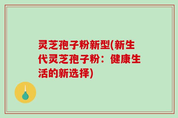 灵芝孢子粉新型(新生代灵芝孢子粉：健康生活的新选择)
