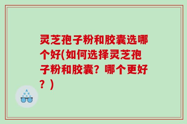 灵芝孢子粉和胶囊选哪个好(如何选择灵芝孢子粉和胶囊？哪个更好？)