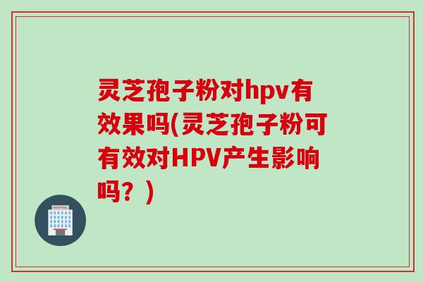 灵芝孢子粉对hpv有效果吗(灵芝孢子粉可有效对HPV产生影响吗？)