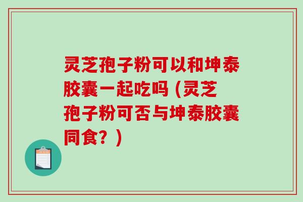 灵芝孢子粉可以和坤泰胶囊一起吃吗 (灵芝孢子粉可否与坤泰胶囊同食？)