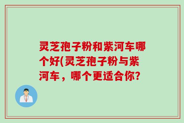 灵芝孢子粉和紫河车哪个好(灵芝孢子粉与紫河车，哪个更适合你？
